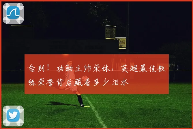 告别！功勋主帅荣休，英超最佳教练荣誉背后藏着多少泪水
